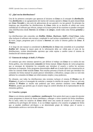 ESIISS: Aprenda Linux como si estuviera en Primero página 2
1.2 ¿Qué son las distribuciones?
Una de los primeros conceptos que aparecen al iniciarse en Linux es el concepto de distribución.
Una distribución es un agrupamiento del núcleo del sistema operativo Linux (la parte desarrollada
por Linus Torvalds) y otra serie de aplicaciones de uso general o no tan general. En principio las
empresas que desarrollan las distribuciones de Linux están en su derecho al cobrar una cierta
cantidad por el software que ofrecen, aunque en la mayor parte de las ocasiones se pueden conseguir
estas distribuciones desde Internet, de revistas o de amigos, siendo todas estas formas gratuitas y
legales.
Las distribuciones más conocidas son RedHat, Debian, Slackware, SuSE y Corel Linux, todas
ellas incluyen el software más reciente y empleado lo cual incluye compiladores de C/C++, editores
de texto, juegos, programas para el acceso a Internet, así como el entorno gráfico de Linux: X
Window.
A lo largo de este manual se considerará la distribución de Linux más extendida en la actualidad:
RedHat 6.0. Aunque la mayor parte de la información debe ser válida para el resto de las
distribuciones, existen determinadas opciones que están sujetas a cambio como el sistema de
instalación del sistema operativo.
1.3 Entorno de trabajo: el shell y X Window
Al contrario que otros sistemas operativos, por defecto el trabajo con Linux no se realiza de una
forma gráfica, sino introduciendo comandos de forma manual. Linux dispone de varios programas
que se encargan de interpretar los comandos que introduce el usuario y realiza las acciones
oportunas en respuesta. Estos programas denominados shell son el modo típico de comunicación en
todos los sistemas Unix incluido Linux. Para muchas personas el hecho de tener que introducir los
comandos de forma manual les puede parecer intimidante y dificultoso, aunque como se verá más
adelante los comandos de Linux son relativamente simples y muy poderosos.
No obstante, casi todas las distribuciones más recientes incluyen el sistema X Window (no X
Windows), el cual es el encargado de controlar y manejar la interfaz de usuario. Como se verá más
adelante X Window es mucho más poderoso que otros entornos similares como Microsoft
Windows, puesto que permite que el usuario tenga un control absoluto de la representación de los
elementos gráficos.
1.4 Usuarios y grupos
Linux es un sistema operativo multitarea y multiusuario. Esto quiere decir que es capaz de ejecutar
varios programas (o tareas) de forma simultánea y albergar a varios usuarios de forma simultánea.
Por lo tanto, todos los usuarios de Linux deben tener una cuenta de usuario en el sistema que
establezca los privilegios del mismo. A su vez Linux organiza a los usuarios en grupos de forma
que se puedan establecer privilegios a un determinado grupo de trabajo, para el acceso a
determinados archivos o servicios del sistema.
 