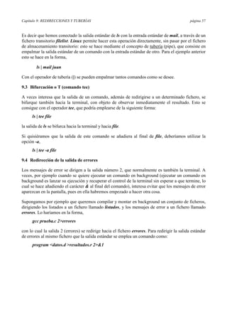 Capítulo 9: REDIRECCIONES Y TUBERÍAS página 57
Es decir que hemos conectado la salida estándar de ls con la entrada estándar de mail, a través de un
fichero transitorio filelist. Linux permite hacer esta operación directamente, sin pasar por el fichero
de almacenamiento transitorio: esto se hace mediante el concepto de tubería (pipe), que consiste en
empalmar la salida estándar de un comando con la entrada estándar de otro. Para el ejemplo anterior
esto se hace en la forma,
ls | mail juan
Con el operador de tubería (|) se pueden empalmar tantos comandos como se desee.
9.3 Bifurcación o T (comando tee)
A veces interesa que la salida de un comando, además de redirigirse a un determinado fichero, se
bifurque también hacia la terminal, con objeto de observar inmediatamente el resultado. Esto se
consigue con el operador tee, que podría emplearse de la siguiente forma:
ls | tee file
la salida de ls se bifurca hacia la terminal y hacia file.
Si quisiéramos que la salida de este comando se añadiera al final de file, deberíamos utilizar la
opción -a,
ls | tee -a file
9.4 Redirección de la salida de errores
Los mensajes de error se dirigen a la salida número 2, que normalmente es también la terminal. A
veces, por ejemplo cuando se quiere ejecutar un comando en background (ejecutar un comando en
background es lanzar su ejecución y recuperar el control de la terminal sin esperar a que termine, lo
cual se hace añadiendo el carácter & al final del comando), interesa evitar que los mensajes de error
aparezcan en la pantalla, pues en ella habremos empezado a hacer otra cosa.
Supongamos por ejemplo que queremos compilar y montar en background un conjunto de ficheros,
dirigiendo los listados a un fichero llamado listados, y los mensajes de error a un fichero llamado
errores. Lo haríamos en la forma,
gcc prueba.c 2>errores
con lo cual la salida 2 (errores) se redirige hacia el fichero errores. Para redirigir la salida estándar
de errores al mismo fichero que la salida estándar se emplea un comando como:
program <datos.d >resultados.r 2>&1
 