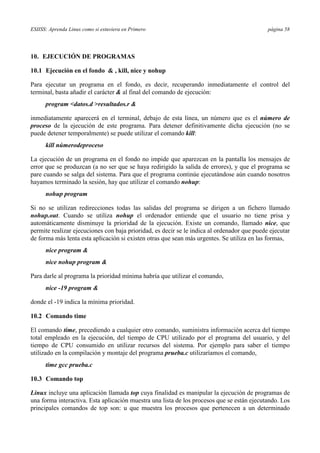 ESIISS: Aprenda Linux como si estuviera en Primero página 58
10. EJECUCIÓN DE PROGRAMAS
10.1 Ejecución en el fondo & , kill, nice y nohup
Para ejecutar un programa en el fondo, es decir, recuperando inmediatamente el control del
terminal, basta añadir el carácter & al final del comando de ejecución:
program <datos.d >resultados.r &
inmediatamente aparecerá en el terminal, debajo de esta línea, un número que es el número de
proceso de la ejecución de este programa. Para detener definitivamente dicha ejecución (no se
puede detener temporalmente) se puede utilizar el comando kill:
kill númerodeproceso
La ejecución de un programa en el fondo no impide que aparezcan en la pantalla los mensajes de
error que se produzcan (a no ser que se haya redirigido la salida de errores), y que el programa se
pare cuando se salga del sistema. Para que el programa continúe ejecutándose aún cuando nosotros
hayamos terminado la sesión, hay que utilizar el comando nohup:
nohup program
Si no se utilizan redirecciones todas las salidas del programa se dirigen a un fichero llamado
nohup.out. Cuando se utiliza nohup el ordenador entiende que el usuario no tiene prisa y
automáticamente disminuye la prioridad de la ejecución. Existe un comando, llamado nice, que
permite realizar ejecuciones con baja prioridad, es decir se le indica al ordenador que puede ejecutar
de forma más lenta esta aplicación si existen otras que sean más urgentes. Se utiliza en las formas,
nice program &
nice nohup program &
Para darle al programa la prioridad mínima habría que utilizar el comando,
nice -19 program &
donde el -19 indica la mínima prioridad.
10.2 Comando time
El comando time, precediendo a cualquier otro comando, suministra información acerca del tiempo
total empleado en la ejecución, del tiempo de CPU utilizado por el programa del usuario, y del
tiempo de CPU consumido en utilizar recursos del sistema. Por ejemplo para saber el tiempo
utilizado en la compilación y montaje del programa prueba.c utilizaríamos el comando,
time gcc prueba.c
10.3 Comando top
Linux incluye una aplicación llamada top cuya finalidad es manipular la ejecución de programas de
una forma interactiva. Esta aplicación muestra una lista de los procesos que se están ejecutando. Los
principales comandos de top son: u que muestra los procesos que pertenecen a un determinado
 