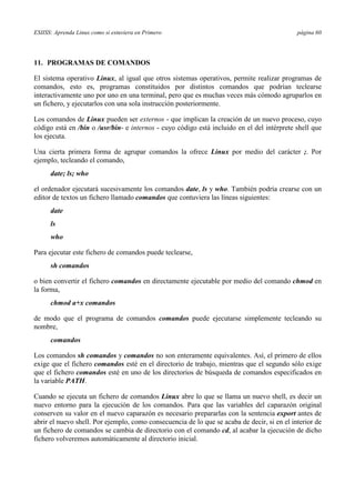 ESIISS: Aprenda Linux como si estuviera en Primero página 60
11. PROGRAMAS DE COMANDOS
El sistema operativo Linux, al igual que otros sistemas operativos, permite realizar programas de
comandos, esto es, programas constituidos por distintos comandos que podrían teclearse
interactivamente uno por uno en una terminal, pero que es muchas veces más cómodo agruparlos en
un fichero, y ejecutarlos con una sola instrucción posteriormente.
Los comandos de Linux pueden ser externos - que implican la creación de un nuevo proceso, cuyo
código está en /bin o /usr/bin- e internos - cuyo código está incluido en el del intérprete shell que
los ejecuta.
Una cierta primera forma de agrupar comandos la ofrece Linux por medio del carácter ;. Por
ejemplo, tecleando el comando,
date; ls; who
el ordenador ejecutará sucesivamente los comandos date, ls y who. También podría crearse con un
editor de textos un fichero llamado comandos que contuviera las líneas siguientes:
date
ls
who
Para ejecutar este fichero de comandos puede teclearse,
sh comandos
o bien convertir el fichero comandos en directamente ejecutable por medio del comando chmod en
la forma,
chmod a+x comandos
de modo que el programa de comandos comandos puede ejecutarse simplemente tecleando su
nombre,
comandos
Los comandos sh comandos y comandos no son enteramente equivalentes. Así, el primero de ellos
exige que el fichero comandos esté en el directorio de trabajo, mientras que el segundo sólo exige
que el fichero comandos esté en uno de los directorios de búsqueda de comandos especificados en
la variable PATH.
Cuando se ejecuta un fichero de comandos Linux abre lo que se llama un nuevo shell, es decir un
nuevo entorno para la ejecución de los comandos. Para que las variables del caparazón original
conserven su valor en el nuevo caparazón es necesario prepararlas con la sentencia export antes de
abrir el nuevo shell. Por ejemplo, como consecuencia de lo que se acaba de decir, si en el interior de
un fichero de comandos se cambia de directorio con el comando cd, al acabar la ejecución de dicho
fichero volveremos automáticamente al directorio inicial.
 