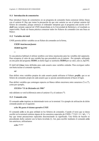 Capítulo 11: PROGRAMAS DE COMANDOS página 61
11.1 Introducción de comentarios
Para introducir líneas de comentarios en un programa de comandos basta comenzar dichas líneas
con el carácter #. Hay que tomar la precaución de que este carácter no sea el primer carácter del
fichero de comandos, porque entonces el ordenador interpreta que el programa está escrito en C-
shell (una variante especial de UNIX desarrollada en la Universidad de Berkeley) y el resultado es
imprevisible. Puede ser buena práctica comenzar todos los ficheros de comandos con una línea en
blanco.
11.2 Variables del shell
UNIX permite definir variables en un fichero de comandos en la forma,
USER=/mnt/mecan/juanto
TERM=hp2392
...
Es una práctica habitual el utilizar nombres con letras mayúsculas para las variables del caparazón.
Para recuperar el valor de una variable hay que precederla con el carácter . Por ejemplo, utilizando
en otra parte del programa TERM, en dicho lugar se sustituiría TERM por su valor, esto es, hp2392.
El shell del Linux tiene definidas para cada usuario unas variables estándar. Para averiguar cuáles
son basta teclear el comando siguiente,
set
Para definir otras variables propias de cada usuario puede utilizarse el fichero .profile, que es un
fichero de comandos propio de cada usuario que se ejecuta automáticamente al hacer el login.
Para definir variables que contengan espacios en blanco deben encerrarse entre caracteres (') o ("),
como por ejemplo,
FECHA="31 de Diciembre de 1986"
más adelante se verá la diferencia entre el carácter (') y el carácter (").
11.3 Comando echo
El comando echo imprime un determinado texto en la terminal. Un ejemplo de utilización de dicho
comando puede ser el siguiente:
echo Me gusta el sistema operativo UNIX
El comando echo es de gran utilidad en los ficheros de comandos. Cuando el texto que se desea
escribir en la terminal contiene alguno de los caracteres especiales de UNIX ( * ? [ ] > >> < & ;  ' )
hay que tomar precauciones especiales desconectando su significado. Una forma de hacerlo es
precediendo dicho carácter con la barra invertida (). Así, para escribir mediante el comando echo
tres asteriscos, utilizaríamos
echo ***
 