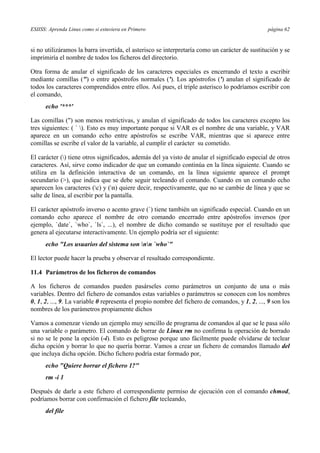 ESIISS: Aprenda Linux como si estuviera en Primero página 62
si no utilizáramos la barra invertida, el asterisco se interpretaría como un carácter de sustitución y se
imprimiría el nombre de todos los ficheros del directorio.
Otra forma de anular el significado de los caracteres especiales es encerrando el texto a escribir
mediante comillas (") o entre apóstrofos normales ('). Los apóstrofos (') anulan el significado de
todos los caracteres comprendidos entre ellos. Así pues, el triple asterisco lo podríamos escribir con
el comando,
echo '***'
Las comillas (") son menos restrictivas, y anulan el significado de todos los caracteres excepto los
tres siguientes: ( ` ). Esto es muy importante porque si VAR es el nombre de una variable, y VAR
aparece en un comando echo entre apóstrofos se escribe VAR, mientras que si aparece entre
comillas se escribe el valor de la variable, al cumplir el carácter su cometido.
El carácter () tiene otros significados, además del ya visto de anular el significado especial de otros
caracteres. Así, sirve como indicador de que un comando continúa en la línea siguiente. Cuando se
utiliza en la definición interactiva de un comando, en la línea siguiente aparece el prompt
secundario (>), que indica que se debe seguir tecleando el comando. Cuando en un comando echo
aparecen los caracteres (c) y (n) quiere decir, respectivamente, que no se cambie de línea y que se
salte de línea, al escribir por la pantalla.
El carácter apóstrofo inverso o acento grave (`) tiene también un significado especial. Cuando en un
comando echo aparece el nombre de otro comando encerrado entre apóstrofos inversos (por
ejemplo, `date`, `who`, `ls`, ...), el nombre de dicho comando se sustituye por el resultado que
genera al ejecutarse interactivamente. Un ejemplo podría ser el siguiente:
echo "Los usuarios del sistema son nn `who`"
El lector puede hacer la prueba y observar el resultado correspondiente.
11.4 Parámetros de los ficheros de comandos
A los ficheros de comandos pueden pasárseles como parámetros un conjunto de una o más
variables. Dentro del fichero de comandos estas variables o parámetros se conocen con los nombres
0, 1, 2, ..., 9. La variable 0 representa el propio nombre del fichero de comandos, y 1, 2, ..., 9 son los
nombres de los parámetros propiamente dichos
Vamos a comenzar viendo un ejemplo muy sencillo de programa de comandos al que se le pasa sólo
una variable o parámetro. El comando de borrar de Linux rm no confirma la operación de borrado
si no se le pone la opción (-i). Esto es peligroso porque uno fácilmente puede olvidarse de teclear
dicha opción y borrar lo que no quería borrar. Vamos a crear un fichero de comandos llamado del
que incluya dicha opción. Dicho fichero podría estar formado por,
echo "Quiere borrar el fichero 1?"
rm -i 1
Después de darle a este fichero el correspondiente permiso de ejecución con el comando chmod,
podríamos borrar con confirmación el fichero file tecleando,
del file
 