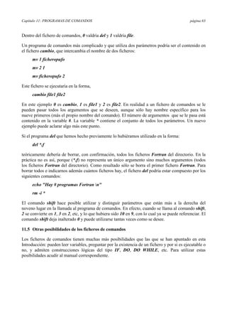 Capítulo 11: PROGRAMAS DE COMANDOS página 63
Dentro del fichero de comandos, 0 valdría del y 1 valdría file.
Un programa de comandos más complicado y que utiliza dos parámetros podría ser el contenido en
el fichero cambio, que intercambia el nombre de dos ficheros:
mv 1 ficheropufo
mv 2 1
mv ficheropufo 2
Este fichero se ejecutaría en la forma,
cambio file1 file2
En este ejemplo 0 es cambio, 1 es file1 y 2 es file2. En realidad a un fichero de comandos se le
pueden pasar todos los argumentos que se deseen, aunque sólo hay nombre específico para los
nueve primeros (más el propio nombre del comando). El número de argumentos que se le pasa está
contenido en la variable #. La variable * contiene el conjunto de todos los parámetros. Un nuevo
ejemplo puede aclarar algo más este punto.
Si el programa del que hemos hecho previamente lo hubiéramos utilizado en la forma:
del *.f
teóricamente debería de borrar, con confirmación, todos los ficheros Fortran del directorio. En la
práctica no es así, porque (*.f) no representa un único argumento sino muchos argumentos (todos
los ficheros Fortran del directorio). Como resultado sólo se borra el primer fichero Fortran. Para
borrar todos e indicarnos además cuántos ficheros hay, el fichero del podría estar compuesto por los
siguientes comandos:
echo "Hay # programas Fortran n"
rm -i *
El comando shift hace posible utilizar y distinguir parámetros que están más a la derecha del
noveno lugar en la llamada al programa de comandos. En efecto, cuando se llama al comando shift,
2 se convierte en 1, 3 en 2, etc, y lo que hubiera sido 10 en 9, con lo cual ya se puede referenciar. El
comando shift deja inalterado 0 y puede utilizarse tantas veces como se desee.
11.5 Otras posibilidades de los ficheros de comandos
Los ficheros de comandos tienen muchas más posibilidades que las que se han apuntado en esta
Introducción: pueden leer variables, preguntar por la existencia de un fichero y por si es ejecutable o
no, y admiten construcciones lógicas del tipo IF, DO, DO WHILE, etc. Para utilizar estas
posibilidades acudir al manual correspondiente.
 