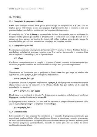 ESIISS: Aprenda Linux como si estuviera en Primero página 64
12. ANEJOS
12.1 Compilado de programas en Linux
Linux como cualquier sistema Unix que se precie incluye un compilador de C y C++. Esto no
implica que se esté limitado a estos dos lenguajes de programación. Por el contrario existen una
gran cantidad de compiladores gratuitos para los lenguajes más importantes.
El compilador de C/C++ de Linux es un compilador de línea de comandos, esto es, no dispone de
ninguna interfaz gráfica que facilite la programación y compilación del código. Existen eso sí
editores de texto capaces de mostrar la sintaxis del código resaltada como kwrite, aunque la
compilación hay que realizarla manualmente a través de una consola o terminal.
12.2 Compilación y linkado
El primer paso para crear un programa, por ejemplo en C++, es crear el fichero de código fuente, y
guardarlo en un fichero de texto por ejemplo e1.cpp. Tras esto hay que compilar el programa. Para
esto se empleará el comando g++, de la siguiente forma:
g++ e1.cpp
Con lo que conseguiremos que se compile el programa. Con este comando hemos conseguido que
se cree un programa llamado a.out en el directorio de trabajo. Para ejecutarlo emplearemos
./a.out
Normalmente no desearemos que el programa se llame a.out sino que tenga un nombre más
significativo, como ejemplo_1, para conseguirlo emplearemos:
g++ -o ejemplo_1 e1.cpp
Si queremos ejecutar el programa emplearemos ./ejemplo_1. Si el programa escrito realiza emplea
alguna función que no se encuentre en la librería estándar hay que incluirla en la orden de
compilación, por ejemplo:
g++ -o ejemplo_2 e2.cpp -lname
Donde name es el nombre de la librería. Por defecto estas se guardan en un fichero cuyo nombre es
libname.so, cuya localización suele ser /usr/lib.
Si el programa no está escrito en C++ sino en C las opciones de compilación son las mismas salvo
que en lugar del programa g++ se empleará el comando gcc.
gcc –o ejemplo_3 e3.c
12.3 Comando make
Este comando sirve para organizar la compilación y el enlazado de programas complicados que
dependen de muchos módulos y librerías diferentes. Cuando se ejecuta este comando, se construye
un nuevo ejecutable volviendo a compilar sólo aquellos ficheros fuente que son más recientes que el
los ficheros compilados correspondientes, teniendo en cuenta para ello las fechas de última
modificación de cada fichero.
 