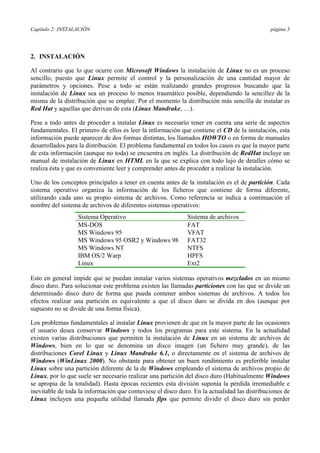 Capítulo 2: INSTALACIÓN página 3
2. INSTALACIÓN
Al contrario que lo que ocurre con Microsoft Windows la instalación de Linux no es un proceso
sencillo, puesto que Linux permite el control y la personalización de una cantidad mayor de
parámetros y opciones. Pese a todo se están realizando grandes progresos buscando que la
instalación de Linux sea un proceso lo menos traumático posible, dependiendo la sencillez de la
misma de la distribución que se emplee. Por el momento la distribución más sencilla de instalar es
Red Hat y aquellas que derivan de esta (Linux Mandrake, …).
Pese a todo antes de proceder a instalar Linux es necesario tener en cuenta una serie de aspectos
fundamentales. El primero de ellos es leer la información que contiene el CD de la instalación, esta
información puede aparecer de dos formas distintas, los llamados HOWTO o en forma de manuales
desarrollados para la distribución. El problema fundamental en todos los casos es que la mayor parte
de esta información (aunque no toda) se encuentra en inglés. La distribución de RedHat incluye un
manual de instalación de Linux en HTML en la que se explica con todo lujo de detalles cómo se
realiza ésta y que es conveniente leer y comprender antes de proceder a realizar la instalación.
Uno de los conceptos principales a tener en cuenta antes de la instalación es el de partición. Cada
sistema operativo organiza la información de los ficheros que contiene de forma diferente,
utilizando cada uno su propio sistema de archivos. Como referencia se indica a continuación el
nombre del sistema de archivos de diferentes sistemas operativos:
Sistema Operativo Sistema de archivos
MS-DOS FAT
MS Windows 95 VFAT
MS Windows 95 OSR2 y Windows 98 FAT32
MS Windows NT NTFS
IBM OS/2 Warp HPFS
Linux Ext2
Esto en general impide que se puedan instalar varios sistemas operativos mezclados en un mismo
disco duro. Para solucionar este problema existen las llamadas particiones con las que se divide un
determinado disco duro de forma que pueda contener ambos sistemas de archivos. A todos los
efectos realizar una partición es equivalente a que el disco duro se divida en dos (aunque por
supuesto no se divide de una forma física).
Los problemas fundamentales al instalar Linux provienen de que en la mayor parte de las ocasiones
el usuario desea conservar Windows y todos los programas para este sistema. En la actualidad
existen varias distribuciones que permiten la instalación de Linux en un sistema de archivos de
Windows, bien en lo que se denomina un disco imagen (un fichero muy grande), de las
distribuciones Corel Linux y Linux Mandrake 6.1, o directamente en el sistema de archivos de
Windows (WinLinux 2000). No obstante para obtener un buen rendimiento es preferible instalar
Linux sobre una partición diferente de la de Windows empleando el sistema de archivos propio de
Linux, por lo que suele ser necesario realizar una partición del disco duro (Habitualmente Windows
se apropia de la totalidad). Hasta épocas recientes esta división suponía la pérdida irremediable e
inevitable de toda la información que contuviese el disco duro. En la actualidad las distribuciones de
Linux incluyen una pequeña utilidad llamada fips que permite dividir el disco duro sin perder
 