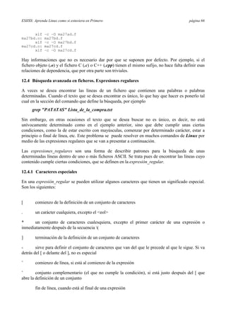 ESIISS: Aprenda Linux como si estuviera en Primero página 66
xlf –c –O ma27ad.f
ma27bd.o: ma27bd.f
xlf –c –O ma27bd.f
ma27cd.o: ma27cd.f
xlf –c –O ma27cd.f
Hay informaciones que no es necesario dar por que se suponen por defecto. Por ejemplo, si el
fichero objeto (.o) y el fichero C (.c) o C++ (.cpp) tienen el mismo sufijo, no hace falta definir esas
relaciones de dependencia, que por otra parte son triviales.
12.4 Búsqueda avanzada en ficheros. Expresiones regulares
A veces se desea encontrar las líneas de un fichero que contienen una palabras o palabras
determinadas. Cuando el texto que se desea encontrar es único, lo que hay que hacer es ponerlo tal
cual en la sección del comando que define la búsqueda, por ejemplo
grep "PATATAS" Lista_de_la_compra.txt
Sin embargo, en otras ocasiones el texto que se desea buscar no es único, es decir, no está
unívocamente determinado como en el ejemplo anterior, sino que debe cumplir unas ciertas
condiciones, como la de estar escrito con mayúsculas, comenzar por determinado carácter, estar a
principio o final de línea, etc. Este problema se puede resolver en muchos comandos de Linux por
medio de las expresiones regulares que se van a presentar a continuación.
Las expresiones_regulares son una forma de describir patrones para la búsqueda de unas
determinadas líneas dentro de uno o más ficheros ASCII. Se trata pues de encontrar las líneas cuyo
contenido cumple ciertas condiciones, que se definen en la expresión_regular.
12.4.1 Caracteres especiales
En una expresión_regular se pueden utilizar algunos caracteres que tienen un significado especial.
Son los siguientes:
[ comienzo de la definición de un conjunto de caracteres
. un carácter cualquiera, excepto el <eol>
* un conjunto de caracteres cualesquiera, excepto el primer carácter de una expresión o
inmediatamente después de la secuencia (
] terminación de la definición de un conjunto de caracteres
- sirve para definir el conjunto de caracteres que van del que le precede al que le sigue. Si va
detrás del [ o delante del ], no es especial
ˆ comienzo de línea, si está al comienzo de la expresión
ˆ conjunto complementario (el que no cumple la condición), si está justo después del [ que
abre la definición de un conjunto
fin de línea, cuando está al final de una expresión
 