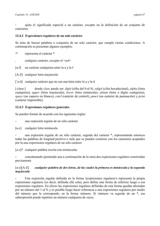 Capítulo 12: ANEJOS página 67
 quita el significado especial a un carácter, excepto en la definición de un conjunto de
caracteres
12.4.2 Expresiones regulares de un solo carácter
Se trata de buscar palabras o conjuntos de un solo carácter, que cumple ciertas condiciones. A
continuación se presentan algunos ejemplos:
* representa el carácter *
. cualquier carácter, excepto el <eol>
[a-f] un carácter cualquiera entre la a y la f
[A-Z] cualquier letra mayúscula
[ˆa-d] cualquier carácter que no sea una letra entre la a y la d
[:clase:] donde clase puede ser: digit (cifra del 0 al 9), xdigit (cifra hexadecimal), alpha (letra
cualquiera), upper (letra mayúscula), lower (letra minúscula), alnum (letra o dígito cualquiera),
space (un espacio en blanco), cntrl (carácter de control), punct (un carácter de puntuación) y print
(carácter imprimible).
12.4.3 Expresiones regulares generales
Se pueden formar de acuerdo con las siguientes reglas:
- una expresión regular de un sólo carácter
[a-z] cualquier letra minúscula
- una expresión regular de un sólo carácter, seguida del carácter *, representando entonces
todas las palabras de longitud positiva o nula que se pueden construir con los caracteres aceptados
por la una expresiones regulares de un sólo carácter
[a-z]* cualquier palabra escrita con minúsculas
- concatenando (poniendo una a continuación de la otra) dos expresiones regulares construidas
previamente
[a-z][A-Z] cualquier palabra de dos letras, de las cuales la primera es minúscula y la segunda
mayúscula
- Una expresión_regular definida en la forma (expresiones regulares) representa la propia
expresiones regulares (es decir, definida ella sola), pero define una forma de referirse luego a esa
expresiones regulares. En efecto las expresiones regulares definidas de esta forma quedan afectadas
por un número del 1 al 9, y es posible luego hacer referencia a una expresiones regulares por medio
del número que le corresponde, en la forma número. Si número va seguido de un *, esa
subexpresión puede repetirse un número cualquiera de veces.
 