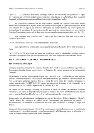 ESIISS: Aprenda Linux como si estuviera en Primero página 68
ˆ(.*)11 Al comienzo de la línea, un campo formado por un carácter cualquiera que se repite
las veces que sea, volviendo a aparecer dos veces mas antes de que se acabe la línea. Esta expresión
detectaría las líneas que contienen palabras (o conjuntos de palabras) triples.
- una expresiones regulares de un sólo carácter seguida de (entero) representa entero
apariciones consecutivas de alguno de los caracteres aceptados por la expresiones regulares de un
sólo carácter. Si va seguida de (entero,) representa un número mínimo de entero apariciones
consecutivas. Si va seguida de (entero1, entero2) representa un mínimo de entero1 y un máximo
de entero2 apariciones consecutivas. Los números enteros deben estar comprendidos entre 0 y 255.
- toda expresión que comienza con ˆ indica que los caracteres buscados deben estar a
comienzo de la línea
ˆ[a-z]* selecciona las líneas que sólo contienen letras minúsculas
- toda expresión que termina con indica que los caracteres buscados deben estar a final de la
línea
ˆ[a-z]{3}[ˆa-z]{3} selecciona las líneas que comienzan con tres minúsculas, terminan con tres
caracteres cualesquiera pero que no son minúsculas, y no tiene ningún otro carácter entre medio.
12.5 COMANDOS UTILES PARA TRABAJAR EN RED
12.6 Protocolos Internet (IP)
Cualquier comunicación entre dos sistemas distantes debe resolver los dos problemas siguientes: a)
Designación de cada sistema (addressing), y b) Selección del camino a seguir por la comunicación
(routing).
El protocolo IP define una dirección lógica para cada red local. La dirección de una máquina
concreta se forma añadiendo a la dirección de la red el número que identifica a la máquina en esa
red. La dirección completa tiene 32 bits, y se suele dar en la forma de 4 octetos separados por
puntos (por ejemplo: 132.227.70.83). El número de octetos que designa a la red (izquierda) y a la
máquina (derecha) es variable, dependiendo del tamaño de la red.
El camino de los mensajes (routing) se establece a través de ciertos ordenadores, llamados
"pasarelas", que tienen la propiedad de pertenecer al menos a dos redes. Existen tablas que indican
cual es la pasarela de la red local a través de la cual se puede acceder a otras redes.
Los mensajes enviados tienen un encabezamiento con las direcciones de los ordenadores "desde" y
"hacia". Como los mensajes se suelen enviar fragmentados por problemas de tamaño, el
encabezamiento lleva también la información necesaria para reconstruir el mensaje al llegar a su
destino.
Las características principales de este nivel de comunicación entre ordenadores son: a) La conexión
no es interactiva (se envía el mensaje y no se hace nada más), y b) No se garantiza ni la llegada, ni el
orden de llegada, ni la no duplicación de los mensajes).
 