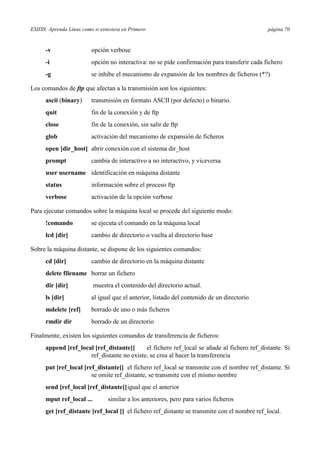 ESIISS: Aprenda Linux como si estuviera en Primero página 70
-v opción verbose
-i opción no interactiva: no se pide confirmación para transferir cada fichero
-g se inhibe el mecanismo de expansión de los nombres de ficheros (*?)
Los comandos de ftp que afectan a la transmisión son los siguientes:
ascii (binary) transmisión en formato ASCII (por defecto) o binario.
quit fin de la conexión y de ftp
close fin de la conexión, sin salir de ftp
glob activación del mecanismo de expansión de ficheros
open [dir_host] abrir conexión con el sistema dir_host
prompt cambia de interactivo a no interactivo, y viceversa
user username identificación en máquina distante
status información sobre el proceso ftp
verbose activación de la opción verbose
Para ejecutar comandos sobre la máquina local se procede del siguiente modo:
!comando se ejecuta el comando en la máquina local
lcd [dir] cambio de directorio o vuelta al directorio base
Sobre la máquina distante, se dispone de los siguientes comandos:
cd [dir] cambio de directorio en la máquina distante
delete filename borrar un fichero
dir [dir] muestra el contenido del directorio actual.
ls [dir] al igual que el anterior, listado del contenido de un directorio
mdelete [ref] borrado de uno o más ficheros
rmdir dir borrado de un directorio
Finalmente, existen los siguientes comandos de transferencia de ficheros:
append [ref_local [ref_distante]] el fichero ref_local se añade al fichero ref_distante. Si
ref_distante no existe, se crea al hacer la transferencia
put [ref_local [ref_distante]] el fichero ref_local se transmite con el nombre ref_distante. Si
se omite ref_distante, se transmite con el mismo nombre
send [ref_local [ref_distante]]igual que el anterior
mput ref_local ... similar a los anteriores, pero para varios ficheros
get [ref_distante [ref_local ]] el fichero ref_distante se transmite con el nombre ref_local.
 