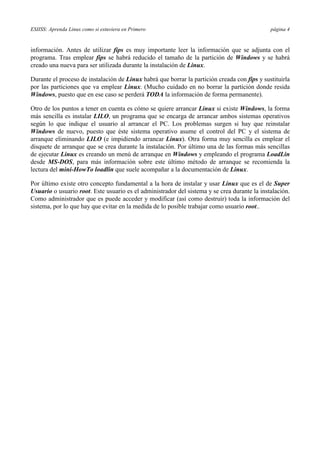 ESIISS: Aprenda Linux como si estuviera en Primero página 4
información. Antes de utilizar fips es muy importante leer la información que se adjunta con el
programa. Tras emplear fips se habrá reducido el tamaño de la partición de Windows y se habrá
creado una nueva para ser utilizada durante la instalación de Linux.
Durante el proceso de instalación de Linux habrá que borrar la partición creada con fips y sustituirla
por las particiones que va emplear Linux. (Mucho cuidado en no borrar la partición donde resida
Windows, puesto que en ese caso se perderá TODA la información de forma permanente).
Otro de los puntos a tener en cuenta es cómo se quiere arrancar Linux si existe Windows, la forma
más sencilla es instalar LILO, un programa que se encarga de arrancar ambos sistemas operativos
según lo que indique el usuario al arrancar el PC. Los problemas surgen si hay que reinstalar
Windows de nuevo, puesto que éste sistema operativo asume el control del PC y el sistema de
arranque eliminando LILO (e impidiendo arrancar Linux). Otra forma muy sencilla es emplear el
disquete de arranque que se crea durante la instalación. Por último una de las formas más sencillas
de ejecutar Linux es creando un menú de arranque en Windows y empleando el programa LoadLin
desde MS-DOS, para más información sobre este último método de arranque se recomienda la
lectura del mini-HowTo loadlin que suele acompañar a la documentación de Linux.
Por último existe otro concepto fundamental a la hora de instalar y usar Linux que es el de Super
Usuario o usuario root. Este usuario es el administrador del sistema y se crea durante la instalación.
Como administrador que es puede acceder y modificar (así como destruir) toda la información del
sistema, por lo que hay que evitar en la medida de lo posible trabajar como usuario root..
 