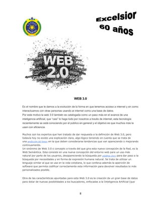 8
WEB 3.0
Es el nombre que le damos a la evolución de la forma en que tenemos acceso a internet y en como
interactuamos con otras personas usando al internet como una base de datos.
Por este motivo la web 3.0 también es catalogada como un paso más en el avance de una
inteligencia artificial, que “casi” lo haga todo por nosotros a través de internet, esta tecnología
recientemente se está conociendo por el público en general y el objetivo es que muchos más la
usen con eficiencia.
Muchos son los expertos que han tratado de dar respuesta a la definición de Web 3.0, pero
todavía hoy no existe una explicación clara, algo lógico teniendo en cuenta que se trata de
una predicción del futuro en la que deben considerarse tendencias que van apareciendo o mejorando
continuamente.
Un sinónimo de Web 3.0 o concepto a través del que gira esta nueva concepción de la Red, es la
Web Semántica. Esta consiste en una nueva concepción del entorno web para un uso más
natural por parte de los usuarios, desapareciendo la búsqueda por palabras clave para dar paso a la
búsqueda por necesidades y en forma de expresión humana natural. Se trata de utilizar un
lenguaje similar al que se usa en la vida cotidiana, lo que conlleva además la aparición de
software que permita codificar correctamente esta información para devolver resultados lo más
personalizados posible.
Otra de las características apuntadas para esta Web 3.0 es la creación de un gran base de datos
para dotar de nuevas posibilidades a los buscadores, enfocadas a la Inteligencia Artificial (que
 