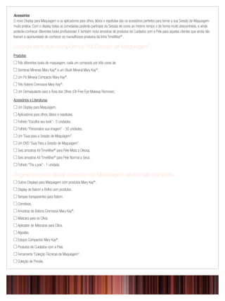 Acessórios
O novo Display para Maquiagem e os aplicadores para olhos, lábios e espátulas são os acessórios perfeitos para tornar a sua Sessão de Maquiagem
muito prática. Com o display todas as convidadas poderão participar da Sessão de cores ao mesmo tempo e de forma muito descontraída, e ainda
poderão conhecer diferentes looks proﬁssionais! E também inclui amostras de produtos de Cuidados com a Pele para aquelas clientes que ainda não
tiveram a oportunidade de conhecer os maravilhosos produtos da linha TimeWise®
.
Lista de itens que compõem o “Kit Sessão de Maquiagem”:
Produtos
 Três diferentes looks de maquiagem, cada um composto por três cores de
 Sombras Minerais Mary Kay®
e um Blush Mineral Mary Kay®
.
 Um Pó Mineral Compacto Mary Kay®
.
 Três Batons Cremosos Mary Kay®
.
 Um Demaquilante para a Área dos Olhos (Oil-Free Eye Makeup Remover).
Acessórios e Literaturas
 Um Display para Maquiagem.
 Aplicadores para olhos, lábios e espátulas.
 Folheto “Escolha seu look” - 5 unidades.
 Folheto “Personalize sua imagem” - 30 unidades.
 Um “Guia para a Sessão de Maquiagem”.
 Um DVD “Guia Para a Sessão de Maquiagem”.
 Seis amostras Kit TimeWise®
para Pele Mista a Oleosa.
 Seis amostras Kit TimeWise®
para Pele Normal a Seca.
 Folheto “The Look” - 1 unidade.
Sugestões para deixar a sessão de Maquiagem ainda mais completa:
 Outros Displays para Maquiagem com produtos Mary Kay®
.
 Display de Batom e Brilho com produtos.
 Tampas transparentes para Batom.
 Corretivos.
 Amostras de Batons Cremosos Mary Kay®
.
 Máscara para os Cílios.
 Aplicador de Máscaras para Cílios.
 Algodão.
 Estojos Compactos Mary Kay®
.
 Produtos de Cuidados com a Pele.
 Ferramenta “Coleção Técnicas de Maquiagem”.
 Coleção de Pincéis.
 