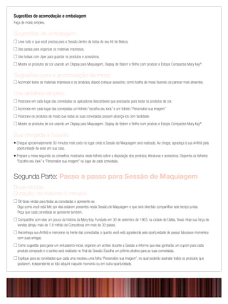 Sugestões de acomodação e embalagem
Faça de modo simples.
Sugestões de embalagem
 Leve tudo o que você precisa para a Sessão dentro da bolsa do seu Kit de Beleza.
 Use pastas para organizar os materiais impressos.
 Use bolsas com zíper para guardar os produtos e acessórios.
 Mostre os produtos de cor usando um Display para Maquiagem, Display de Batom e Brilho com produto e Estojos Compactos Mary Kay®
.
Sugestões para a acomodação da mesa:
 Acomode todos os materiais impressos e os produtos, depois coloque acessório, como toalha de mesa fazendo-os parecer mais atraentes.
Use detalhes simples.
 Posicione em cada lugar das convidadas os aplicadores descartáveis que precisarão para testar os produtos de cor.
 Acomode em cada lugar das convidadas um folheto “escolha seu look” e um folheto “Personalize sua imagem”
 Posicione os produtos de modo que todas as suas convidadas possam alcançá-los com facilidade.
 Mostre os produtos de cor usando um Display para Maquiagem, Display de Batom e Brilho com produto e Estojos Compactos Mary Kay®
.
Sua chegada à Sessão
• Chegue aproximadamente 30 minutos mais cedo no lugar onde a Sessão de Maquiagem será realizada. Ao chegar, agradeça à sua Anﬁtriã pela
oportunidade de estar em sua casa.
• Prepare a mesa seguindo os conselhos mostrados neste folheto sobre a disposição dos produtos, literaturas e acessórios. Disponha os folhetos
“Escolha seu look” e “Personalize sua imagem” no lugar de cada convidada.
Segunda Parte: Passo a passo para Sessão de Maquiagem
Boas-Vindas
Duração: no máximo 5 minutos
 Dê boas-vindas para todas as convidadas e apresente-se.
Diga como você está feliz por elas estarem presentes nesta Sessão de Maquiagem e que será divertido compartilhar este tempo juntas.
Peça que cada convidada se apresente também.
 Compartilhe com elas um pouco da história da Mary Kay. Fundada em 30 de setembro de 1963, na cidade de Dallas, Texas. Hoje sua força de
vendas atingiu mais de 1.8 milhão de Consultoras em mais de 30 países.
 Reconheça sua Anﬁtriã e mencione na frente das convidadas o quanto você está agradecida pela oportunidade de passar fabulosos momentos
com suas amigas.
 Como sugestão para gerar um entusiasmo inicial, organize um sorteio durante a Sessão e informe que elas ganharão um cupom para cada
produto comprado e o sorteio será realizado no ﬁnal da Sessão. Escolha um prêmio atrativo para as suas convidadas.
 Explique para as convidadas que cada uma recebeu uma folha “Personalize sua imagem”, no qual poderão assinalar todos os produtos que
gostarem, independente se irão adquirir naquele momento ou em outra oportunidade.
 