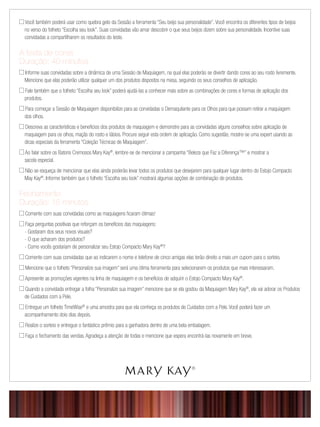 Você também poderá usar como quebra gelo da Sessão a ferramenta “Seu beijo sua personalidade”. Você encontra os diferentes tipos de beijos
no verso do folheto “Escolha seu look”. Suas convidadas vão amar descobrir o que seus beijos dizem sobre sua personalidade. Incentive suas
convidadas a compartilharem os resultados do teste.
A festa de cores
Duração: 40 minutos
 Informe suas convidadas sobre a dinâmica de uma Sessão de Maquiagem, na qual elas poderão se divertir dando cores ao seu rosto livremente.
Mencione que elas poderão utilizar qualquer um dos produtos dispostos na mesa, seguindo os seus conselhos de aplicação.
 Fale também que o folheto “Escolha seu look” poderá ajudá-las a conhecer mais sobre as combinações de cores e formas de aplicação dos
produtos.
 Para começar a Sessão de Maquiagem disponibilize para as convidadas o Demaquilante para os Olhos para que possam retirar a maquiagem
dos olhos.
 Descreva as características e benefícios dos produtos de maquiagem e demonstre para as convidadas alguns conselhos sobre aplicação de
maquiagem para os olhos, maçãs do rosto e lábios. Procure seguir esta ordem de aplicação. Como sugestão, mostre-se uma expert usando as
dicas especiais da ferramenta “Coleção Técnicas de Maquiagem”.
 Ao falar sobre os Batons Cremosos Mary Kay®
, lembre-se de mencionar a campanha “Beleza que Faz a Diferença™” e mostrar a
sacola especial.
 Não se esqueça de mencionar que elas ainda poderão levar todos os produtos que desejarem para qualquer lugar dentro do Estojo Compacto
May Kay®
. Informe também que o folheto “Escolha seu look” mostrará algumas opções de combinação de produtos.
Fechamento
Duração: 15 minutos
 Comente com suas convidadas como as maquiagens ﬁcaram ótimas!
 Faça perguntas positivas que reforçam os benefícios das maquiagens:
- Gostaram dos seus novos visuais?
- O que acharam dos produtos?
- Como vocês gostariam de personalizar seu Estojo Compacto Mary Kay®
?
 Comente com suas convidadas que ao indicarem o nome e telefone de cinco amigas elas terão direito a mais um cupom para o sorteio.
 Mencione que o folheto “Personalize sua imagem” será uma ótima ferramenta para selecionarem os produtos que mais interessaram.
 Apresente as promoções vigentes na linha de maquiagem e os benefícios de adquirir o Estojo Compacto Mary Kay®
.
 Quando a convidada entregar a folha “Personalize sua imagem” mencione que se ela gostou da Maquiagem Mary Kay®
, ela vai adorar os Produtos
de Cuidados com a Pele.
 Entregue um folheto TimeWise®
e uma amostra para que ela conheça os produtos de Cuidados com a Pele. Você poderá fazer um
acompanhamento dois dias depois.
 Realize o sorteio e entregue o fantástico prêmio para a ganhadora dentro de uma bela embalagem.
 Faça o fechamento das vendas. Agradeça a atenção de todas e mencione que espera encontrá-las novamente em breve.
 