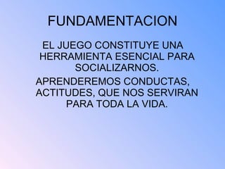 FUNDAMENTACION EL JUEGO CONSTITUYE UNA HERRAMIENTA ESENCIAL PARA SOCIALIZARNOS. APRENDEREMOS CONDUCTAS, ACTITUDES, QUE NOS SERVIRAN PARA TODA LA VIDA.