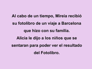 Al cabo de un tiempo, Mireia recibió
su fotolibro de un viaje a Barcelona
      que hizo con su familia.
  Alicia le dijo a los niños que se
sentaran para poder ver el resultado
           del Fotolibro.
 