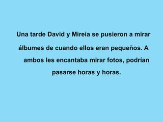 Una tarde David y Mireia se pusieron a mirar

álbumes de cuando ellos eran pequeños. A
  ambos les encantaba mirar fotos, podrían
           pasarse horas y horas.
 
