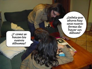 ¿Sabéis que
             ahora hay
             una nueva
              forma de
              hacer un
               álbum?
¿Y como se
hacen los
  nuevos
álbumes?
 