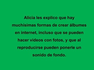 Alicia les explico que hay
muchísimas formas de crear álbumes
 en internet, incluso que se pueden
  hacer videos con fotos, y que al
  reproducirse pueden ponerle un
         sonido de fondo.
 