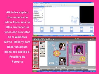 Alicia les explico
  dos maneras de
editar fotos, una de
 ellas era hacer un
video con sus fotos
  en el Windows
Movie Maker y para
  hacer un álbum
digital les explico el
    Fotolibro de
      Fotoprix
 