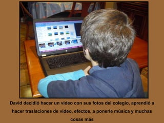 David decidió hacer un video con sus fotos del colegio, aprendió a
hacer traslaciones de video, efectos, a ponerle música y muchas
                           cosas más
 