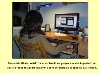 En cambio Mireia prefirió hacer un Fotolibro, ya que además de poderlo ver
con el ordenador, podía imprimirlo para enseñárselo después a sus amigos.
 