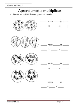 LOGICO MATEMATICO
COLEGIO TRILCE Página 2
Aprendemos a multiplicar
• Cuenta los objetos de cada grupo y completa.
______ veces ______ es ______
______ × ______ = ______
______ veces ______ es ______
______ × ______ = ______
______ veces ______ es ______
______ × ______ = ______
______ veces ______ es ______
______ × ______ = ______