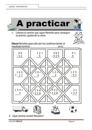 LOGICO MATEMATICO
COLEGIO TRILCE Página 5
1. Colorea el camino que sigue Manolito para conseguir
su premio, guíate de la clave.
Clave:Manolito pasa sólo por los casilleros donde el
resultado termina en 6.
2. ¿Qué premio recibió Manolito?
8 6
3 2
1 2
5
4 8 5
4 3 9
9
4
1 0 5
1 7
2 9
4
1 2
3
1 2 5
4 3
1 3 4
5
1 5 8
3 2 8
4 5 2
1 2 8
2 1
3 2
-
× ×
××
×
-
-
+++
+