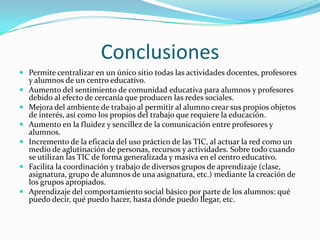 la red social basa su éxito en la capacidad que tiene de transmitir lo personal ante los otros. Algo que adquiere especial relevancia entre los adolescentes. ConclusionesPermite centralizar en un único sitio todas las actividades docentes, profesores y alumnos de un centro educativo.Aumento del sentimiento de comunidad educativa para alumnos y profesores debido al efecto de cercanía que producen las redes sociales.Mejora del ambiente de trabajo al permitir al alumno crear sus propios objetos de interés, así como los propios del trabajo que requiere la educación.Aumento en la fluidez y sencillez de la comunicación entre profesores y alumnos.Incremento de la eficacia del uso práctico de las TIC, al actuar la red como un medio de aglutinación de personas, recursos y actividades. Sobre todo cuando se utilizan las TIC de forma generalizada y masiva en el centro educativo.Facilita la coordinación y trabajo de diversos grupos de aprendizaje (clase, asignatura, grupo de alumnos de una asignatura, etc.) mediante la creación de los grupos apropiados.Aprendizaje del comportamiento social básico por parte de los alumnos: qué puedo decir, qué puedo hacer, hasta dónde puedo llegar, etc.