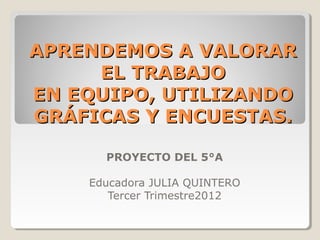 APRENDEMOS A VALORAR
     EL TRABAJO
EN EQUIPO, UTILIZANDO
GRÁFICAS Y ENCUESTAS.

      PROYECTO DEL 5°A

    Educadora JULIA QUINTERO
       Tercer Trimestre2012
 