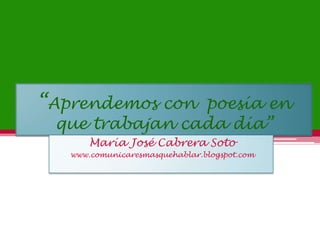 “Aprendemos con  poesía en que trabajan cada día” María José Cabrera Soto www.comunicaresmasquehablar.blogspot.com 
