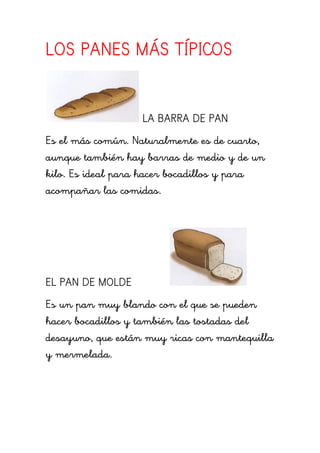 LOS PANES MÁS TÍPICOS
LA BARRA DE PAN
Es el más común. Naturalmente es de cuarto,
aunque también hay barras de medio y de un
kilo. Es ideal para hacer bocadillos y para
acompañar las comidas.
EL PAN DE MOLDE
Es un pan muy blando con el que se pueden
hacer bocadillos y también las tostadas del
desayuno, que están muy ricas con mantequilla
y mermelada.
 