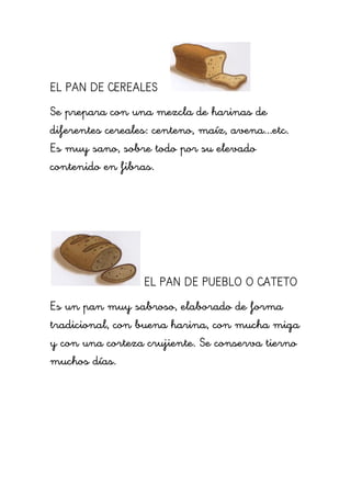 EL PAN DE CEREALES
Se prepara con una mezcla de harinas de
diferentes cereales: centeno, maíz, avena...etc.
Es muy sano, sobre todo por su elevado
contenido en fibras.
EL PAN DE PUEBLO O CATETO
Es un pan muy sabroso, elaborado de forma
tradicional, con buena harina, con mucha miga
y con una corteza crujiente. Se conserva tierno
muchos días.
 
