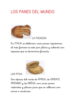 LOS PANES DEL MUNDO
LA FOCACCIA
En ITALIA se elaboran unos panes riquísimos:
el más famoso es este pan plano y cubierto con
especias que se denomina focaccia.
LAS PITAS
Son típicas del norte de ÁFRICA, de ORIENTE
PRÓXIMO y de GRÉCIA, son unos panes
redondos y planos para que se rellenen con
carne o verduras.
 