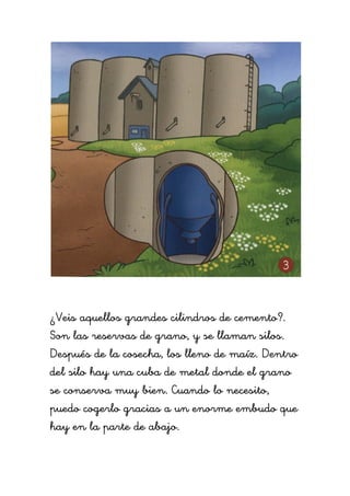 ¿Veis aquellos grandes cilindros de cemento?.
Son las reservas de grano, y se llaman silos.
Después de la cosecha, los lleno de maíz. Dentro
del silo hay una cuba de metal donde el grano
se conserva muy bien. Cuando lo necesito,
puedo cogerlo gracias a un enorme embudo que
hay en la parte de abajo.
 