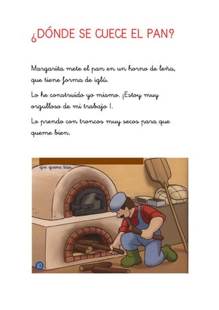 ¿DÓNDE SE CUECE EL PAN?

Margarita mete el pan en un horno de leña,
que tiene forma de iglú.
Lo he construido yo mismo. ¡Estoy muy
orgulloso de mi trabajo !.
Lo prendo con troncos muy secos para que
queme bien.
 