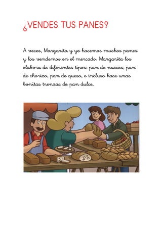 ¿VENDES TUS PANES?

A veces, Margarita y yo hacemos muchos panes
y los vendemos en el mercado. Margarita los
elabora de diferentes tipos: pan de nueces, pan
de chorizo, pan de queso, e incluso hace unas
bonitas trenzas de pan dulce.
 