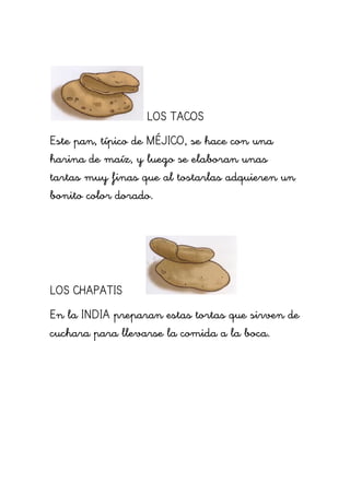LOS TACOS
Este pan, típico de MÉJICO, se hace con una
harina de maíz, y luego se elaboran unas
tartas muy finas que al tostarlas adquieren un
bonito color dorado.




LOS CHAPATIS
En la INDIA preparan estas tortas que sirven de
cuchara para llevarse la comida a la boca.
 