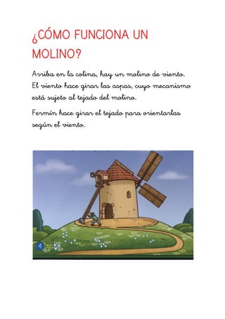 ¿CÓMO FUNCIONA UN
MOLINO?
Arriba en la colina, hay un molino de viento.
El viento hace girar las aspas, cuyo mecanismo
está sujeto al tejado del molino.
Fermín hace girar el tejado para orientarlas
según el viento.
 