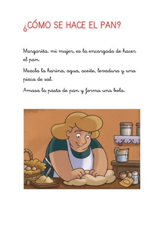¿CÓMO SE HACE EL PAN?

Margarita, mi mujer, es la encargada de hacer
el pan.
Mezcla la harina, agua, aceite, levadura y una
pizca de sal.
Amasa la pasta de pan y forma una bola.
 
