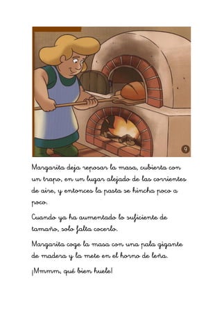Margarita deja reposar la masa, cubierta con
un trapo, en un lugar alejado de las corrientes
de aire, y entonces la pasta se hincha poco a
poco.
Cuando ya ha aumentado lo suficiente de
tamaño, solo falta cocerlo.
Margarita coge la masa con una pala gigante
de madera y la mete en el horno de leña.
¡Mmmm, qué bien huele!
 