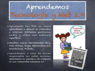 Aprendemos
 Tecnología y Web 2.0
Apl i cando            las    TIC       en    clase
aprendemos a utilizar el ordenador
e   internet. Ed itamos                 partituras,
au dio       y    vídeo       co n      s o ft w are
específico.

Nuestras nuevas herramientas: Blog,
Aula Virtual, Skype, Aplicaciones 2.0,
SoundCloud, Youtube..

Aprendemos              a    u s ar   de     for ma
r e s p o n s a b le   las    re de s    s o c i a le s .
Aprendemos la grandeza de compartir
en una comunidad educativa 2.0
 