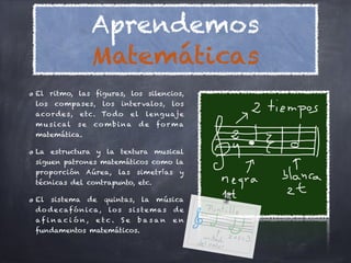 Aprendemos
                    Matemáticas
El ritmo, las figuras, los silencios,
los   compases,          los   inter valos,        los
aco r d e s,   etc. To d o           el    le ng u aj e
m u s i cal    se    co m b i na          de   fo r m a
matemática.

La estructura y la textura musical
siguen patrones matemáticos como la
proporción Aúrea,              las    simetrías      y
técnicas del contrapunto, etc.

El    sistema       de   quintas,         la   música
d o d e caf ó n i ca ,    lo s   sis temas         de
afinación,           etc.      Se     basan        en
fundamentos matemáticos.
 