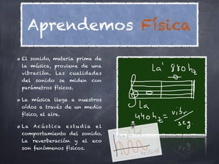 Aprendemos Física
El sonido, materia prima de
la música, proviene de una
vibración. Las       cualidades
del sonido     se    miden     con
parámetros físicos.

La música llega a nuestros
oídos a través de un medio
físico, el aire.

La Ac ú s t i ca    estu dia    el
comportamiento del sonido.
La reverberación y el eco
son fenómenos físicos.
 