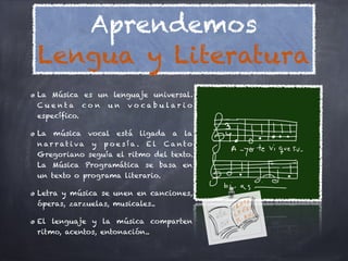 Aprendemos
Lengua y Literatura
La Música es un lenguaje universal.
Cue nta co n u n vo cabu lar io
específico.

La música vocal está ligada a la
n ar r at i va y p o e s í a . E l C a nto
Gregoriano seguía el ritmo del texto.
La Música Programática se basa en
un texto o programa literario.

Letra y música se unen en canciones,
óperas, zarzuelas, musicales..

El lenguaje y la música comparten
ritmo, acentos, entonación..
 