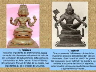 3. BRAHMA
Dios más importante del brahmanismo, nueva
forma del hinduismo que se implantó en la India
con la invasión del subcontinente del pueblo ario,
que habitaba en Asia Central. Junto a Vishnú y
Shiva forma la Trimurti, trinidad de los dioses más
importantes. Él es el creador del universo.
4. VISHNÚ
Dios conservador del universo. Antes de las
invasiones arias era considerado tan sólo un
dios menor. Para cumplir su misión de igualar
las fuerzas del bien y del mal y de ayudar a los
hombres a encontrar la salvación siguiendo
determinados caminos de conducta cuenta con
la ayuda de sus avatares...
 