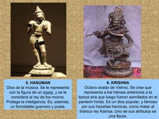5. HANUMAN
Dios de la música. Se le representa
con la figura de un mono, y se le
considera el rey de los monos.
Protege la inteligencia. Es, además,
un formidable guerrero y poeta.
6. KRISHNA
Octavo avatar de Vishnú. Se cree que
representa a loe héroes anteriores a la
época aria que luego fueron asimilados en el
panteón hindú. Es un dios popular, y famoso
por sus hazañas heroicas, como matar al
tiránico rey Kamsa. Uno de sus atributos es
una flauta.
 