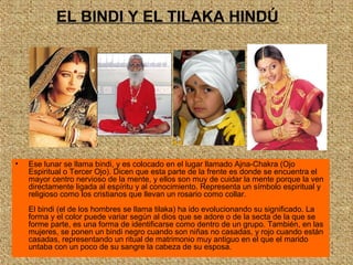 • Ese lunar se llama bindi, y es colocado en el lugar llamado Ajna-Chakra (Ojo
Espiritual o Tercer Ojo). Dicen que esta parte de la frente es donde se encuentra el
mayor centro nervioso de la mente, y ellos son muy de cuidar la mente porque la ven
directamente ligada al espíritu y al conocimiento. Representa un símbolo espiritual y
religioso como los cristianos que llevan un rosario como collar.
El bindi (el de los hombres se llama tilaka) ha ido evolucionando su significado. La
forma y el color puede variar según al dios que se adore o de la secta de la que se
forme parte, es una forma de identificarse como dentro de un grupo. También, en las
mujeres, se ponen un bindi negro cuando son niñas no casadas, y rojo cuando están
casadas, representando un ritual de matrimonio muy antiguo en el que el marido
untaba con un poco de su sangre la cabeza de su esposa.
EL BINDI Y EL TILAKA HINDÚ
 