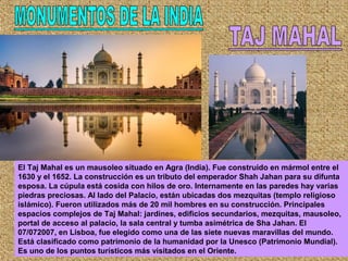 El Taj Mahal es un mausoleo situado en Agra (India). Fue construido en mármol entre el
1630 y el 1652. La construcción es un tributo del emperador Shah Jahan para su difunta
esposa. La cúpula está cosida con hilos de oro. Internamente en las paredes hay varias
piedras preciosas. Al lado del Palacio, están ubicadas dos mezquitas (templo religioso
islámico). Fueron utilizados más de 20 mil hombres en su construcción. Principales
espacios complejos de Taj Mahal: jardines, edificios secundarios, mezquitas, mausoleo,
portal de acceso al palacio, la sala central y tumba asimétrica de Sha Jahan. El
07/072007, en Lisboa, fue elegido como una de las siete nuevas maravillas del mundo.
Está clasificado como patrimonio de la humanidad por la Unesco (Patrimonio Mundial).
Es uno de los puntos turísticos más visitados en el Oriente.
 