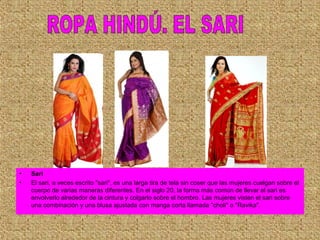 • Sari
• El sari, a veces escrito "sari", es una larga tira de tela sin coser que las mujeres cuelgan sobre el
cuerpo de varias maneras diferentes. En el siglo 20, la forma más común de llevar el sari es
envolverlo alrededor de la cintura y colgarlo sobre el hombro. Las mujeres visten el sari sobre
una combinación y una blusa ajustada con manga corta llamada "choli" o "Ravika".
 